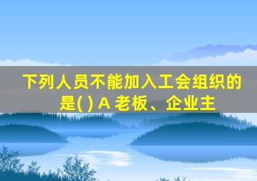 下列人员不能加入工会组织的是( ) A 老板、企业主